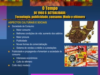 O Tempo
DE 1960 À ACTUALIDADE:
Tecnologia, publicidade, consumo. Moda e efémero
ASPECTOS CULTURAIS E SOCIAIS
Sociedade de Consumo
Maior consumo
Melhores condições de vida: aumento dos salários
Maior procura
Publicidade
Novas formas de comercialização
Sistema de vendas a crédito e a prestações
Publicidade e propaganda e fomentam a sociedade de
consumo
Interesses económicos
Culto do efémero
Culto da(s) moda(s)
 