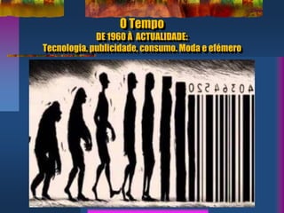 O Tempo
DE 1960 À ACTUALIDADE:
Tecnologia, publicidade, consumo. Moda e efémero
 