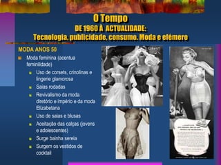 O Tempo
DE 1960 À ACTUALIDADE:
Tecnologia, publicidade, consumo. Moda e efémero
MODA ANOS 50
Moda feminina (acentua
feminilidade)
Uso de corsets, crinolinas e
lingerie glamorosa
Saias rodadas
Revivalismo da moda
diretório e império e da moda
Elizabetana
Uso de saias e blusas
Aceitação das calças (jovens
e adolescentes)
Surge bainha sereia
Surgem os vestidos de
cocktail
 