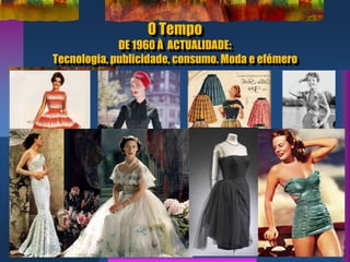 O Tempo
DE 1960 À ACTUALIDADE:
Tecnologia, publicidade, consumo. Moda e efémero
 
