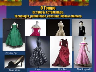 O Tempo
DE 1960 À ACTUALIDADE:
Tecnologia, publicidade, consumo. Moda e efémero
Christian Dior Cristobal Balenciaga Pierre Balmain
Roger Vivier
Chanel
Lanvin Nina Ricci Elsa Schiparelli
 