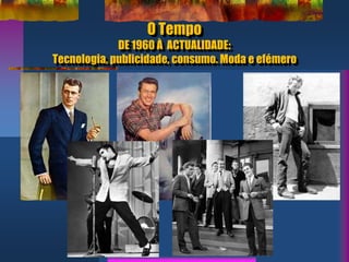 O Tempo
DE 1960 À ACTUALIDADE:
Tecnologia, publicidade, consumo. Moda e efémero
 