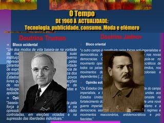 O Tempo
DE 1960 À ACTUALIDADE:
Tecnologia, publicidade, consumo. Moda e efémero
Doutrina Truman
 Bloco ocidental
"Um dos modos de vida baseia-se na vontade
da maioria e distingue-se pelas suas
instituições livres, por um governo
representativo, por eleições livres, pelas
garantias de liberdade individual, de liberdade
de expressão e de religião e pela ausência de
opressão política. [...] Penso que a política dos
Estados Unidos deve ser a de apoiar os povos
livres que se encontram a desenvolver acções
de resistência contra as tentativas de
subjugação lançadas por minorias armadas e
apoiadas por pressão externa”
 Opinião sobre o bloco comunista
"baseia-se na vontade da minoria imposta pela
força à maioria. Assenta no terror e na
opressão, numa imprensa e numa rádio
controladas, em eleições viciadas e na
supressão das liberdades individuais.“
Doutrina Jadnov
 Bloco oriental
"o outro campo é constituído pelas forças anti-imperialistas e
democráticas. A sua força reside na URSS e nas novas
democracias. O campo anti-imperialista apoia-se no
movimento operário e nos movimentos democráticos de
todos os países, nos Partidos Comunistas irmãos, nos
movimentos de libertação dos países coloniais e
dependentes [...].“
 Opinião sobre o bloco capitalista
"Os Estados Unidos são a principal força dirigente do campo
imperialista, a Inglaterra e a França estão unidas aos
Estados Unidos. [...]. O seu objectivo consiste no
fortalecimento do imperialismo, na preparação de uma nova
guerra imperialista, na luta contra o socialismo e a
democracia, assim como no apoio a todos os regimes e
movimentos reaccionários, antidemocráticos e pró-
fascistas.”
 