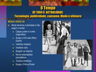 O Tempo
DE 1960 À ACTUALIDADE:
Tecnologia, publicidade, consumo. Moda e efémero
MODA ANOS 60
Moda feminina (Liberdade é não
seguir a moda)
Calças justas e curtas
(cigarretes)
Surge a mini saia (Mary
Quant)
Vestidos trapézio
Vestidos tubo
Surgem os biquinis
Novos estampados
psicadélicos
Tecidos sintéticos
Surge o Prêt-a-Porter
 