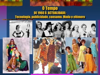 O Tempo
DE 1960 À ACTUALIDADE:
Tecnologia, publicidade, consumo. Moda e efémero
 