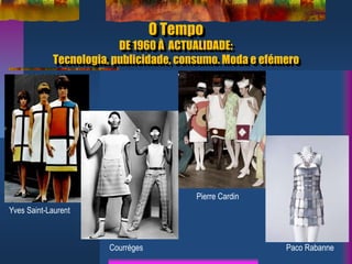 O Tempo
DE 1960 À ACTUALIDADE:
Tecnologia, publicidade, consumo. Moda e efémero
Yves Saint-Laurent
Courréges
Pierre Cardin
Paco Rabanne
 