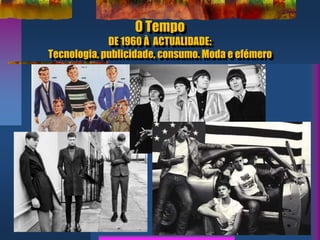 O Tempo
DE 1960 À ACTUALIDADE:
Tecnologia, publicidade, consumo. Moda e efémero
 