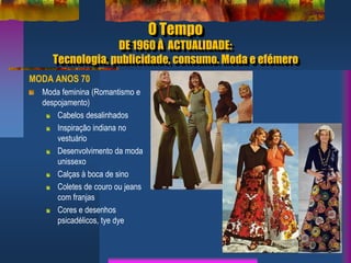 O Tempo
DE 1960 À ACTUALIDADE:
Tecnologia, publicidade, consumo. Moda e efémero
MODA ANOS 70
Moda feminina (Romantismo e
despojamento)
Cabelos desalinhados
Inspiração indiana no
vestuário
Desenvolvimento da moda
unissexo
Calças à boca de sino
Coletes de couro ou jeans
com franjas
Cores e desenhos
psicadélicos, tye dye
 