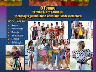 O Tempo
DE 1960 À ACTUALIDADE:
Tecnologia, publicidade, consumo. Moda e efémero
MODA ANOS 80
Alegria
Versatilidade
Diversão
Sensualidade
Ousadia
Sofisticação
 