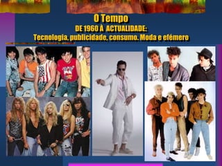 O Tempo
DE 1960 À ACTUALIDADE:
Tecnologia, publicidade, consumo. Moda e efémero
 