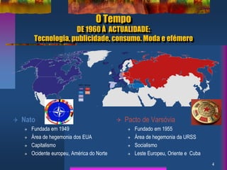 O Tempo
DE 1960 À ACTUALIDADE:
Tecnologia, publicidade, consumo. Moda e efémero
4
 Nato
 Fundada em 1949
 Área de hegemonia dos EUA
 Capitalismo
 Ocidente europeu, América do Norte
 Pacto de Varsóvia
 Fundado em 1955
 Área de hegemonia da URSS
 Socialismo
 Leste Europeu, Oriente e Cuba
 