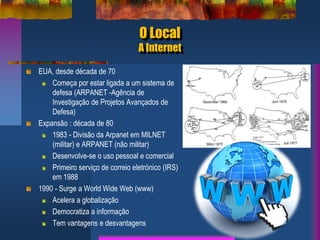 O Local
A Internet
EUA, desde década de 70
Começa por estar ligada a um sistema de
defesa (ARPANET -Agência de
Investigação de Projetos Avançados de
Defesa)
Expansão : década de 80
1983 - Divisão da Arpanet em MILNET
(militar) e ARPANET (não militar)
Desenvolve-se o uso pessoal e comercial
Primeiro serviço de correio eletrónico (IRS)
em 1988
1990 - Surge a World Wide Web (www)
Acelera a globalização
Democratiza a informação
Tem vantagens e desvantagens
 