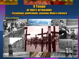 O Tempo
DE 1960 À ACTUALIDADE:
Tecnologia, publicidade, consumo. Moda e efémero
6
 Muro de Berlim
 