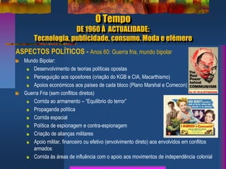 O Tempo
DE 1960 À ACTUALIDADE:
Tecnologia, publicidade, consumo. Moda e efémero
ASPECTOS POLÍTICOS - Anos 60: Guerra fria, mundo bipolar
Mundo Bipolar:
Desenvolvimento de teorias políticas opostas
Perseguição aos opositores (criação do KGB e CIA, Macarthismo)
Apoios económicos aos países de cada bloco (Plano Marshal e Comecon)
Guerra Fria (sem conflitos diretos)
Corrida ao armamento – “Equilibrio do terror”
Propaganda política
Corrida espacial
Política de espionagem e contra-espionagem
Criação de alianças militares
Apoio militar, financeiro ou efetivo (envolvimento direto) aos envolvidos em conflitos
armados
Corrida às áreas de influência com o apoio aos movimentos de independência colonial
 