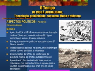 O Tempo
DE 1960 À ACTUALIDADE:
Tecnologia, publicidade, consumo. Moda e efémero
ASPECTOS POLÍTICOS - Anos 60:
Descolonização
Motivos
Apoio dos EUA e URSS aos movimentos de libertação
nacional (financeiro, material e diplomático) para
aumentarem as suas áreas de influência
Enfraquecimento das potências europeias com a 2ª
Guerra Mundial
Participação das colónias na guerra, onde lutaram por
direitos como a igualdade e a liberdade
Determinações da ONU e da Conferência de
Bandung, relativa ao direito à autodeterminação.
Aparecimento de minorias intelectuais entre os
colonizados que foram chamando a atenção para a
injustiça e exploração de que eram alvo os povos
colonizados
 