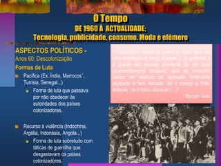 O Tempo
DE 1960 À ACTUALIDADE:
Tecnologia, publicidade, consumo. Moda e efémero
ASPECTOS POLÍTICOS -
Anos 60: Descolonização
Formas de Luta
Pacífica (Ex. Índia, Marrocos´,
Tunísia, Senegal...)
Forma de luta que passava
por não obedecer às
autoridades dos países
colonizadores.
Recurso à violência (Indochina,
Argélia, Indonésia, Angola...)
Forma de luta sobretudo com
táticas de guerrilha que
desgastavam os paises
colonizadores.
9
Fotografia nocturna que mostra o contraste
entre o Norte e o Sul da Coreia
"A não violência é a maior força à
disposição da Humanidade. Ela é mais
poderosa que a mais poderosa das armas
de destruição concebida pela ingenuidade
do Homem.“
Mahatma Gandhi
“A estratégia e táctica da guerra do povo, deve ser
uma estratégia de longa duração (...)A guerrilha é
a guerra das massas populares de um local
economicamente atrasado, que se insurgem
contra um exército de agressão fortemente
equipado e bem treinado. Se o inimigo é forte,
evita-se , se é fraco, ataca-se (…)"
Nguyen Giap
 