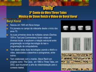 “Dolly”
3º Conto da Obra Three Tales
Música de Steve Reich e Video de Beryl Korot
Beryl Korot
Nasceu em 1945 em Nova Iorque
Foi pioneira no campo da videoarte desde o início dos
anos 70.
As suas primeiras obras de múltiplos canais (Dachau
1974 e Text and Commentary) foram vistas em
diversos locais e exploram a relação estrutural entre
programação na antiga tecnologia do tear e
programação de computadores.
Tem aliado estas duas tecnologias usando o têxtil e o
video, associados a desenhos e pictogramas, entre
outros.
Tem colaborado com o marido, Steve Reich em
projetos como The Cave, em 1993 e Three Tales, em
2002, que trouxeram a arte da videoinstalação para o
contexto teatral.
 