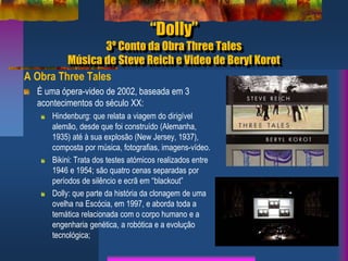 “Dolly”
3º Conto da Obra Three Tales
Música de Steve Reich e Video de Beryl Korot
A Obra Three Tales
É uma ópera-video de 2002, baseada em 3
acontecimentos do século XX:
Hindenburg: que relata a viagem do dirigível
alemão, desde que foi construído (Alemanha,
1935) até à sua explosão (New Jersey, 1937),
composta por música, fotografias, imagens-vídeo.
Bikini: Trata dos testes atómicos realizados entre
1946 e 1954; são quatro cenas separadas por
períodos de silêncio e ecrã em “blackout”
Dolly: que parte da história da clonagem de uma
ovelha na Escócia, em 1997, e aborda toda a
temática relacionada com o corpo humano e a
engenharia genética, a robótica e a evolução
tecnológica;
 