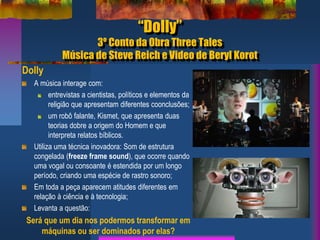 “Dolly”
3º Conto da Obra Three Tales
Música de Steve Reich e Video de Beryl Korot
Dolly
A música interage com:
entrevistas a cientistas, políticos e elementos da
religião que apresentam diferentes coonclusões;
um robô falante, Kismet, que apresenta duas
teorias dobre a origem do Homem e que
interpreta relatos bíblicos.
Utiliza uma técnica inovadora: Som de estrutura
congelada (freeze frame sound), que ocorre quando
uma vogal ou consoante é estendida por um longo
período, criando uma espécie de rastro sonoro;
Em toda a peça aparecem atitudes diferentes em
relação à ciência e à tecnologia;
Levanta a questão:
Será que um dia nos podermos transformar em
máquinas ou ser dominados por elas?
 
