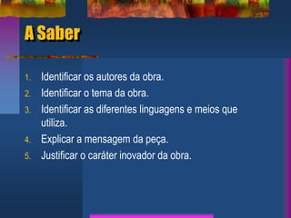 A Saber
1. Identificar os autores da obra.
2. Identificar o tema da obra.
3. Identificar as diferentes linguagens e meios que
utiliza.
4. Explicar a mensagem da peça.
5. Justificar o caráter inovador da obra.
 