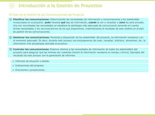 ① Introducción a la Gestión de Proyectos
El Ciclo de la Gestión de las Comunicaciones del Proyecto
① Planificar las comunicaciones: Determinando las necesidades de información y comunicaciones a los stakeholder
involucrados en el proyecto: quién necesita qué tipo de información, cuándo la van a necesitar y cómo les será enviada.
Una vez concretadas las necesidades se establece la estrategia más adecuada de comunicación teniendo en cuenta
dichas necesidades y los recursos/activos de los que disponemos, materializando el resultado de este análisis en el plan
de gestión de las comunicaciones.
② Gestionar las comunicaciones: Poniendo a disposición de los stakeholder del proyecto, la información necesaria y en
el momento adecuado. Es decir, durante este proceso nos encargaremos de crear, recopilar, distribuir, almacenar, etc. la
información más actualizada asociada al proyecto.
③ Controlar las comunicaciones: Estamos atentos a las necesidades de información de todos los stakeholders del
proyecto para asegurar que las mismas son cubiertas (tienen la información necesaria en tiempo y forma). Ejemplos del
resultado de este proceso son la generación de informes:
 Informes de situación o estado.
 Evaluaciones del progreso.
 Previsiones o proyecciones.
 