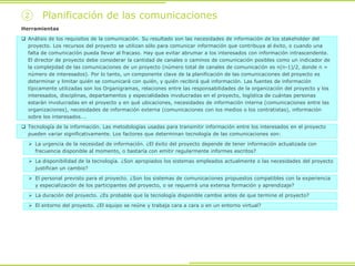 ② Planificación de las comunicaciones
Herramientas
 Análisis de los requisitos de la comunicación. Su resultado son las necesidades de información de los stakeholder del
proyecto. Los recursos del proyecto se utilizan sólo para comunicar información que contribuya al éxito, o cuando una
falta de comunicación pueda llevar al fracaso. Hay que evitar abrumar a los interesados con información intrascendente.
El director de proyecto debe considerar la cantidad de canales o caminos de comunicación posibles como un indicador de
la complejidad de las comunicaciones de un proyecto (número total de canales de comunicación es n(n-1)/2, donde n =
número de interesados). Por lo tanto, un componente clave de la planificación de las comunicaciones del proyecto es
determinar y limitar quién se comunicará con quién, y quién recibirá qué información. Las fuentes de información
típicamente utilizadas son los Organigramas, relaciones entre las responsabilidades de la organización del proyecto y los
interesados, disciplinas, departamentos y especialidades involucradas en el proyecto, logística de cuántas personas
estarán involucradas en el proyecto y en qué ubicaciones, necesidades de información interna (comunicaciones entre las
organizaciones), necesidades de información externa (comunicaciones con los medios o los contratistas), información
sobre los interesados….
 Tecnología de la información. Las metodologías usadas para transmitir información entre los interesados en el proyecto
pueden variar significativamente. Los factores que determinan tecnología de las comunicaciones son:
 La urgencia de la necesidad de información. ¿El éxito del proyecto depende de tener información actualizada con
frecuencia disponible al momento, o bastaría con emitir regularmente informes escritos?
 La disponibilidad de la tecnología. ¿Son apropiados los sistemas empleados actualmente o las necesidades del proyecto
justifican un cambio?
 El personal previsto para el proyecto. ¿Son los sistemas de comunicaciones propuestos compatibles con la experiencia
y especialización de los participantes del proyecto, o se requerirá una extensa formación y aprendizaje?
 La duración del proyecto. ¿Es probable que la tecnología disponible cambie antes de que termine el proyecto?
 El entorno del proyecto. ¿El equipo se reúne y trabaja cara a cara o en un entorno virtual?
 