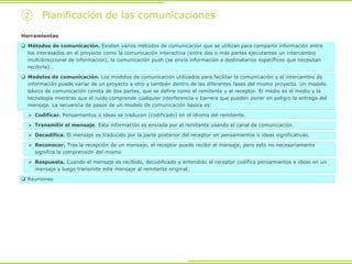Herramientas
 Métodos de comunicación. Existen varios métodos de comunicación que se utilizan para compartir información entre
los interesados en el proyecto como la comunicación interactiva (entre dos o más partes ejecutantes un intercambio
multidireccional de información), la comunicación push (se envía información a destinatarios específicos que necesitan
recibirla)…
 Modelos de comunicación. Los modelos de comunicación utilizados para facilitar la comunicación y el intercambio de
información puede variar de un proyecto a otro y también dentro de las diferentes fases del mismo proyecto. Un modelo
básico de comunicación consta de dos partes, que se define como el remitente y el receptor. El medio es el medio y la
tecnología mientras que el ruido comprende cualquier interferencia o barrera que pueden poner en peligro la entrega del
mensaje. La secuencia de pasos de un modelo de comunicación básica es:
 Codificar. Pensamientos o ideas se traducen (codificado) en el idioma del remitente.
 Transmitir el mensaje. Esta información es enviada por el remitente usando el canal de comunicación.
 Decodifica. El mensaje es traducido por la parte posterior del receptor en pensamientos o ideas significativas.
 Reconocer. Tras la recepción de un mensaje, el receptor puede recibir el mensaje, pero esto no necesariamente
significa la comprensión del mismo
 Respuesta. Cuando el mensaje es recibido, decodificado y entendido el receptor codifica pensamientos e ideas en un
mensaje y luego transmite este mensaje al remitente original.
 Reuniones
② Planificación de las comunicaciones
 