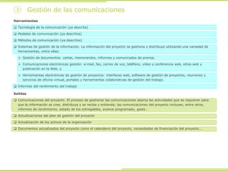 ③ Gestión de las comunicaciones
Herramientas
 Tecnología de la comunicación (ya descrita)
 Modelos de comunicación (ya descritos)
 Métodos de comunicación (ya descritos)
 Sistemas de gestión de la información. La información del proyecto se gestiona y distribuye utilizando una variedad de
herramientas, entre ellas:
 Gestión de documentos: cartas, memorandos, informes y comunicados de prensa;
 Comunicaciones electrónicas gestión: e-mail, fax, correo de voz, teléfono, vídeo y conferencia web, sitios web y
publicación en la Web, y
 Herramientas electrónicas de gestión de proyectos: interfaces web, software de gestión de proyectos, reuniones y
servicios de oficina virtual, portales y herramientas colaborativas de gestión del trabajo.
 Informes del rendimiento del trabajo
Salidas
 Comunicaciones del proyecto. El proceso de gestionar las comunicaciones abarca las actividades que se requieren para
que la información se cree, distribuya y se reciba y entienda; las comunicaciones del proyecto incluyen, entre otros,
informes de rendimiento, estado de los entregables, avance programado, gasto…
 Actualizaciones del plan de gestión del proyecto
 Actualización de los activos de la organización
 Documentos actualizados del proyecto como el calendario del proyecto, necesidades de financiación del proyecto….
 