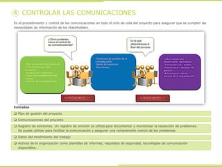 Es el procedimiento y control de las comunicaciones en todo el ciclo de vida del proyecto para asegurar que se cumplen las
necesidades de información de los stakeholders.
4 CONTROLAR LAS COMUNICACIONES
Entradas
 Plan de gestión del proyecto
 Comunicaciones del proyecto
 Registro de emisiones. Un registro de emisión se utiliza para documentar y monitorear la resolución de problemas.
Se puede utilizar para facilitar la comunicación y asegurar una comprensión común de los problemas.
 Datos del rendimiento del trabajo
 Activos de la organización como plantillas de informes, requisitos de seguridad, tecnologías de comunicación
disponibles…
 