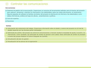④ Controlar las comunicaciones
Herramientas
 Sistemas de gestión de la comunicación. Proporciona un conjunto de herramientas estándar para el director del proyecto
para capturar, almacenar y distribuir la información a los stakeholders sobre los costes del proyecto, el rendimiento…
Algunos paquetes de software le facilitan al director del proyecto la distribución de informes a los stakeholders como
tablas informativas, análisis de hojas de cálculo, presentaciones o gráficos.
 Juicio de expertos
 Reuniones
Salidas
 Información del rendimiento del trabajo. Proporciona información sobre el estado y avance del proyecto en el nivel de
detalle requerido por las diversas partes interesadas
 Solicitudes de cambio. Del proceso de control de comunicaciones a menudo resulta la necesidad de ajuste, la acción y la
intervención. Como resultado, las solicitudes de cambio se generan como salida. Estas solicitudes de cambio se procesan
a través del proceso Realizar el Control Integrado de Cambios
 Actualización del plan de gestión
 Actualización de los activos de la organización
 