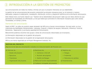GESTION DEL PROYECTO
Algunos de los tipos de comunicación incluidos en el área de Gestión del Proyecto son:
1 INTRODUCCIÓN A LA GESTIÓN DE PROYECTOS
Las comunicaciones son todos los medios y formas con que un proyecto interactúa con sus stakeholder.
La gestión de las comunicaciones del proyecto comprende los procesos necesarios para, en el momento y manera
adecuados, asegurar la elaboración, recopilación, distribución, archivo y disposición definitiva de la información del proyecto.
Este módulo tiene una fuerte relación con: “Gestión de los Stakeholders del proyecto” dado que son éstos últimos los que
generarán las necesidades de información y a los que habrá que suministrar la información necesaria para cubrir dichas
necesidades, en tiempo y forma.
 Informes de…
 Estado del proyecto
 Ejecutivos
 Financieros
 Organización del proyecto
 Reuniones de…
 Comienzo o Kick-off
 Revisión del progreso
 Gestión de Riesgos
 Matriz de función-responsabilidad
 Cualquier entregable del proyecto
 Registros de…
 Riesgos
 Problemas
 Peticiones de cambios
 Presentaciones
Elementos de comunicación
Según el PMI©, los jefes de proyecto pasan alrededor del 90% de su tiempo comunicándose. Por esta razón, es muy
importante las habilidades interpersonales: Liderazgo, Creación y Gestión de equipos, Motivación, Influencia, Toma de
Decisiones, Negociación y una buena capacidad de Comunicación.
Básicamente podemos encontrar dos grupos o áreas de comunicación relacionadas con el proyecto:
 Información relacionada con la gestión del proyecto.
 Información relacionada con la gestión de la organización del proyecto.
PMI es una marca registrada por el Project Management Institute, Inc.
 