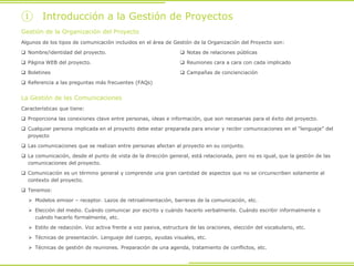 ① Introducción a la Gestión de Proyectos
La Gestión de las Comunicaciones
Características que tiene:
 Proporciona las conexiones clave entre personas, ideas e información, que son necesarias para el éxito del proyecto.
 Cualquier persona implicada en el proyecto debe estar preparada para enviar y recibir comunicaciones en el “lenguaje” del
proyecto
 Las comunicaciones que se realizan entre personas afectan al proyecto en su conjunto.
 La comunicación, desde el punto de vista de la dirección general, está relacionada, pero no es igual, que la gestión de las
comunicaciones del proyecto.
 Comunicación es un término general y comprende una gran cantidad de aspectos que no se circunscriben solamente al
contexto del proyecto.
 Tenemos:
 Modelos emisor – receptor. Lazos de retroalimentación, barreras de la comunicación, etc.
 Elección del medio. Cuándo comunicar por escrito y cuándo hacerlo verbalmente. Cuándo escribir informalmente o
cuándo hacerlo formalmente, etc.
 Estilo de redacción. Voz activa frente a voz pasiva, estructura de las oraciones, elección del vocabulario, etc.
 Técnicas de presentación. Lenguaje del cuerpo, ayudas visuales, etc.
 Técnicas de gestión de reuniones. Preparación de una agenda, tratamiento de conflictos, etc.
Gestión de la Organización del Proyecto
Algunos de los tipos de comunicación incluidos en el área de Gestión de la Organización del Proyecto son:
 Nombre/identidad del proyecto.
 Página WEB del proyecto.
 Boletines
 Referencia a las preguntas más frecuentes (FAQs)
 Notas de relaciones públicas
 Reuniones cara a cara con cada implicado
 Campañas de concienciación
 