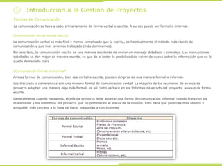 Formas de Comunicación
La comunicación se lleva a cabo primariamente de forma verbal o escrita. A su vez puede ser formal o informal.
Comunicación verbal versus escrita
La comunicación verbal es más fácil y menos complicada que la escrita, es habitualmente el método más rápido de
comunicación y que más tenemos trabajado (más dominamos).
Por otro lado, la comunicación escrita es una manera excelente de enviar un mensaje detallado y complejo. Las instrucciones
detalladas se dan mejor de manera escrita, ya que da al lector la posibilidad de volver de nuevo sobre la información que no le
quedó demasiado clara
¿Comunicación formal o informal?
Ambas formas de comunicación, bien sea verbal o escrita, pueden dirigirse de una manera formal o informal.
Los discursos o conferencias son una manera formal de comunicación verbal. La mayoría de las reuniones de avance de
proyecto adoptan una manera algo más formal, es así como se hace en los Informes de estado del proyecto, aunque de forma
escrita.
Generalmente cuando hablamos, el jefe de proyecto debe adoptar una forma de comunicación informal cuando trata con los
stakeholder y los miembros del proyecto que no pertenecen al status de la reunión. Esto hace que parezcas más abierto y
amigable, más cercano a la hora de hacer preguntas y conclusiones.
① Introducción a la Gestión de Proyectos
 