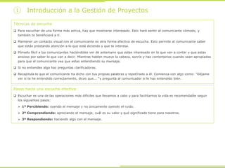 Técnicas de escucha
 Para escuchar de una forma más activa, hay que mostrarse interesado. Esto hará sentir al comunicante cómodo, y
también te beneficiará a ti.
 Mantener un contacto visual con el comunicante es otra forma efectiva de escucha. Esto permite al comunicante saber
que estás prestando atención a lo que está diciendo y que te interesa.
 Pónselo fácil a los comunicantes haciéndoles ver de antemano que estas interesado en lo que van a contar y que estas
ansioso por saber lo que van a decir. Mientras hablen mueve la cabeza, sonríe y haz comentarios cuando sean apropiados
para que el comunicante vea que estas entendiendo su mensaje.
 Si no entiendes algo haz preguntas clarificadoras.
 Recapitula lo que el comunicante ha dicho con tus propias palabras y repetírselo a él. Comienza con algo como: "Déjame
ver si te he entendido correctamente, dices que... “y pregunta al comunicador si le has entendido bien.
Pasos hacia una escucha efectiva
 Escuchar es una de las operaciones más difíciles que llevamos a cabo y para facilitarnos la vida es recomendable seguir
los siguientes pasos:
 1º Percibiendo: oyendo el mensaje y no únicamente oyendo el ruido.
 2º Comprendiendo: apreciando el mensaje, cuál es su valor y qué significado tiene para nosotros.
 3º Respondiendo: haciendo algo con el mensaje.
① Introducción a la Gestión de Proyectos
 