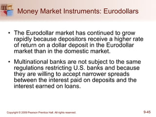 Money Market Instruments: Eurodollars The Eurodollar market has continued to grow rapidly because depositors receive a higher rate of return on a dollar deposit in the Eurodollar market than in the domestic market.  Multinational banks are not subject to the same regulations restricting U.S. banks and because they are willing to accept narrower spreads between the interest paid on deposits and the interest earned on loans.  