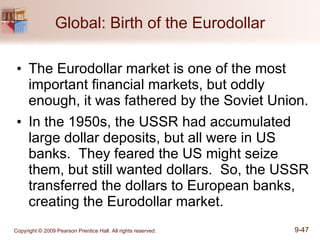 Global: Birth of the Eurodollar The Eurodollar market is one of the most important financial markets, but oddly enough, it was fathered by the Soviet Union. In the 1950s, the USSR had accumulated large dollar deposits, but all were in US banks.  They feared the US might seize them, but still wanted dollars.  So, the USSR transferred the dollars to European banks, creating the Eurodollar market. 