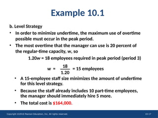 Copyright ©2016 Pearson Education, Inc. All rights reserved. 10-17
Example 10.1
b. Level Strategy
• In order to minimize undertime, the maximum use of overtime
possible must occur in the peak period.
• The most overtime that the manager can use is 20 percent of
the regular-time capacity, w, so
• A 15-employee staff size minimizes the amount of undertime
for this level strategy.
• Because the staff already includes 10 part-time employees,
the manager should immediately hire 5 more.
• The total cost is $164,000.
1.20w = 18 employees required in peak period (period 3)
w = = 15 employees
18
1.20
 