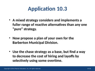 Copyright ©2016 Pearson Education, Inc. All rights reserved. 10-26
Application 10.3
• A mixed strategy considers and implements a
fuller range of reactive alternatives than any one
“pure” strategy.
• Now propose a plan of your own for the
Barberton Municipal Division.
• Use the chase strategy as a base, but find a way
to decrease the cost of hiring and layoffs by
selectively using some overtime.
 