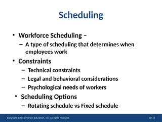 Copyright ©2016 Pearson Education, Inc. All rights reserved. 10-33
Scheduling
• Workforce Scheduling –
– A type of scheduling that determines when
employees work
• Constraints
– Technical constraints
– Legal and behavioral considerations
– Psychological needs of workers
• Scheduling Options
– Rotating schedule vs Fixed schedule
 