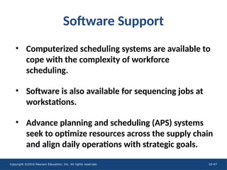 Copyright ©2016 Pearson Education, Inc. All rights reserved. 10-47
Software Support
• Computerized scheduling systems are available to
cope with the complexity of workforce
scheduling.
• Software is also available for sequencing jobs at
workstations.
• Advance planning and scheduling (APS) systems
seek to optimize resources across the supply chain
and align daily operations with strategic goals.
 