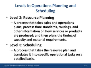 Copyright ©2016 Pearson Education, Inc. All rights reserved. 10-6
• Level 2: Resource Planning
– A process that takes sales and operations
plans; process time standards, routings, and
other information on how services or products
are produced; and then plans the timing of
capacity and material requirements.
• Level 3: Scheduling
– A process that takes the resource plan and
translates it into specific operational tasks on a
detailed basis.
Levels in Operations Planning and
Scheduling
 