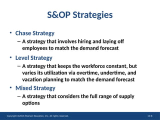 Copyright ©2016 Pearson Education, Inc. All rights reserved. 10-8
S&OP Strategies
• Chase Strategy
– A strategy that involves hiring and laying off
employees to match the demand forecast
• Level Strategy
– A strategy that keeps the workforce constant, but
varies its utilization via overtime, undertime, and
vacation planning to match the demand forecast
• Mixed Strategy
– A strategy that considers the full range of supply
options
 