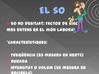  So no desitjat: Factor de risc
més extens en el món laboral.
*Característiques:
 Freqüència (es mesura en hertz)
 Durada
 Intensitat o volum (es mesura en
 