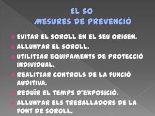  Evitar el soroll en el seu origen.
 Allunyar el soroll.
 Utilitzar equipaments de protecció
individual.
 Realitzar controls de la funció
auditiva.
 Reduïr el temps d’exposició.
 Allunyar els treballadors de la
font de soroll.
 
