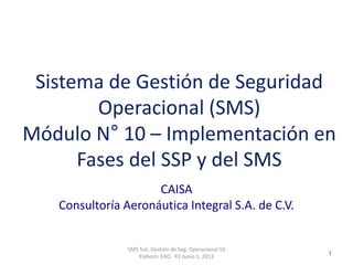 Clasificación: SGC
RO 1-JUN-2012
CAISA
Consultoría Aeronáutica Integral S.A. de C.V.
SMS Sist. Gestión de Seg. Operacional 10
Elaboro: EAQ R1 Junio 1, 2013
1
Sistema de Gestión de Seguridad
Operacional (SMS)
Módulo N° 10 – Implementación en
Fases del SSP y del SMS
 