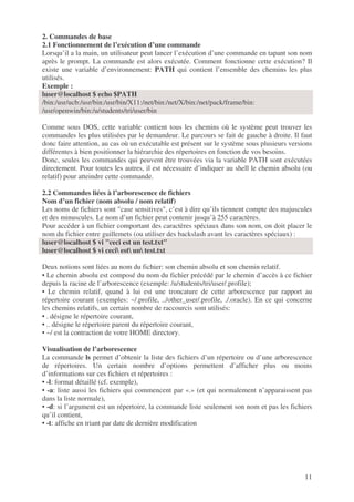 11
2. Commandes de base
2.1 Fonctionnement de l’exécution d’une commande
Lorsqu’il a la main, un utilisateur peut lancer l’exécution d’une commande en tapant son nom
après le prompt. La commande est alors exécutée. Comment fonctionne cette exécution? Il
existe une variable d’environnement: PATH qui contient l’ensemble des chemins les plus
utilisés.
Exemple :
luser@localhost $ echo $PATH
/bin:/usr/ucb:/usr/bin:/usr/bin/X11:/net/bin:/net/X/bin:/net/pack/frame/bin:
/usr/openwin/bin:/u/students/tri/user/bin
Comme sous DOS, cette variable contient tous les chemins où le système peut trouver les
commandes les plus utilisées par le demandeur. Le parcours se fait de gauche à droite. Il faut
donc faire attention, au cas où un exécutable est présent sur le système sous plusieurs versions
différentes à bien positionner la hiérarchie des répertoires en fonction de vos besoins.
Donc, seules les commandes qui peuvent être trouvées via la variable PATH sont exécutées
directement. Pour toutes les autres, il est nécessaire d’indiquer au shell le chemin absolu (ou
relatif) pour atteindre cette commande.
2.2 Commandes liées à l’arborescence de fichiers
Nom d’un fichier (nom absolu / nom relatif)
Les noms de fichiers sont "case sensitives", c’est à dire qu’ils tiennent compte des majuscules
et des minuscules. Le nom d’un fichier peut contenir jusqu’à 255 caractères.
Pour accéder à un fichier comportant des caractères spéciaux dans son nom, on doit placer le
nom du fichier entre guillemets (ou utiliser des backslash avant les caractères spéciaux) :
luser@localhost $ vi "ceci est un test.txt"
luser@localhost $ vi ceci est un test.txt
Deux notions sont liées au nom du fichier: son chemin absolu et son chemin relatif.
• Le chemin absolu est composé du nom du fichier précédé par le chemin d’accès à ce fichier
depuis la racine de l’arborescence (exemple: /u/students/tri/user/.profile);
• Le chemin relatif, quand à lui est une troncature de cette arborescence par rapport au
répertoire courant (exemples: ~/.profile, ../other_user/.profile, ./.oracle). En ce qui concerne
les chemins relatifs, un certain nombre de raccourcis sont utilisés:
• . désigne le répertoire courant,
• .. désigne le répertoire parent du répertoire courant,
• ~/ est la contraction de votre HOME directory.
Visualisation de l’arborescence
La commande ls permet d’obtenir la liste des fichiers d’un répertoire ou d’une arborescence
de répertoires. Un certain nombre d’options permettent d’afficher plus ou moins
d’informations sur ces fichiers et répertoires :
• -l: format détaillé (cf. exemple),
• -a: liste aussi les fichiers qui commencent par «.» (et qui normalement n’apparaissent pas
dans la liste normale),
• -d: si l’argument est un répertoire, la commande liste seulement son nom et pas les fichiers
qu’il contient,
• -t: affiche en triant par date de dernière modification
 