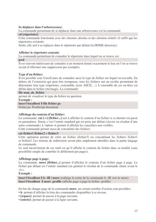 13
Se déplacer dans l’arborescence:
La commande permettant de se déplacer dans une arborescence est la commande:
cd [répertoire]
Cette commande fonctionne avec des chemins absolus et des chemins relatifs (il suffit que les
répertoires existent).
Seule, elle sert à se replacer dans le répertoire par défaut (la HOME directory).
Afficher le répertoire courant:
La commande permettant de connaître le répertoire dans lequel on se trouve est:
pwd
Il est souvent intéressant de connaître à un moment donné exactement le lieu où l’on se trouve
(avant d’effectuer une suppression par exemple).
Type d’un fichier:
Il est possible sous Unix/Linux de connaître aussi le type de fichier sur lequel on travaille. En
dehors de l’extension qui peut être trompeuse, tous les fichiers ont un en-tête permettant de
déterminer leur type (répertoire, exécutable, texte ASCII,…). L’ensemble de ces en-têtes est
défini dans le fichier /etc/magic. La commande:
file nom_de_fichier
permet de visualiser le type du fichier en question.
Exemple :
luser@localhost $ file fichier.ps
fichier.ps: PostScript document
Affichage du contenu d’un fichier:
La commande: cat [-v] [fichier...] sert à afficher le contenu d’un fichier si ce dernier est passé
en paramètres. Sinon, c’est l’entrée standard qui est prise par défaut (clavier ou résultat d’une
autre commande). L’option -v permet d’afficher les caractères non visibles.
Cette commande permet aussi de concaténer des fichiers:
Cette opération permet de créer un fichier (fichier3) en concaténant les fichiers fichier1
et fichier2. Les notions de redirection seront plus amplement abordées dans la partie langage
de commande.
Le seul inconvénient de cet outil est qu’il affiche le contenu du fichier dans sa totalité (sans
possibilité simple de contrôler le défilement par pages).
Affichage page à page:
La commande: more [fichier...] permet d’afficher le contenu d’un fichier page à page. Le
fichier par défaut est l’entrée standard (en général le résultat de la commande située avant le
«|»).
Exemple :
En bas de chaque page de la commande more, un certain nombre d’action sont possibles:
• h: permet d’afficher la liste des commandes disponibles à ce niveau,
• [espace]: permet de passer à la page suivante,
• [entrée]: permet de passer à la ligne suivante,
cat fichier1 fichier2 > fichier3
luser@localhost $ ls -lR | more (redirige la sortie de la commande ls -lR vers le more)
luser@localhost $ more .profile (affiche page à page le fichier .profile)
 