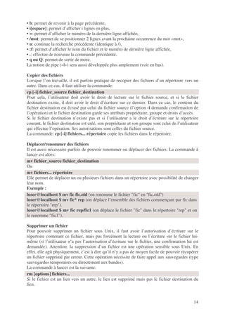 14
• b: permet de revenir à la page précédente,
• i[espace]: permet d’afficher i lignes en plus,
• =: permet d’afficher le numéro de la dernière ligne affichée,
• /mot: permet de se positionner 2 lignes avant la prochaine occurrence du mot «mot»,
• n: continue la recherche précédente (identique à /),
• :f: permet d’afficher le nom du fichier et le numéro de dernière ligne affichée,
• .: effectue de nouveau la commande précédente,
• q ou Q: permet de sortir de more.
La notion de pipe («|») sera aussi développée plus amplement (voir en bas).
Copier des fichiers
Lorsque l’on travaille, il est parfois pratique de recopier des fichiers d’un répertoire vers un
autre. Dans ce cas, il faut utiliser la commande:
Pour cela, l’utilisateur doit avoir le droit de lecture sur le fichier source, et si le fichier
destination existe, il doit avoir le droit d’écriture sur ce dernier. Dans ce cas, le contenu du
fichier destination est écrasé par celui du fichier source (l’option -i demande confirmation de
l’opération) et le fichier destination garde ses attributs propriétaire, groupe et droits d’accès.
Si le fichier destination n’existe pas et si l’utilisateur a le droit d’écriture sur le répertoire
courant, le fichier destination est créé, son propriétaire et son groupe sont celui de l’utilisateur
qui effectue l’opération. Ses autorisations sont celles du fichier source.
La commande: cp [-i] fichiers... répertoire copie les fichiers dans le répertoire.
Déplacer/renommer des fichiers
Il est aussi nécessaire parfois de pouvoir renommer ou déplacer des fichiers. La commande à
lancer est alors:
Ou
Elle permet de déplacer un ou plusieurs fichiers dans un répertoire avec possibilité de changer
leur nom.
Exemple :
Supprimer un fichier
Pour pouvoir supprimer un fichier sous Unix, il faut avoir l’autorisation d’écriture sur le
répertoire contenant ce fichier, mais pas forcément la lecture ou l’écriture sur le fichier lui-
même (si l’utilisateur n’a pas l’autorisation d’écriture sur le fichier, une confirmation lui est
demandée). Attention: la suppression d’un fichier est une opération sensible sous Unix. En
effet, elle agit physiquement, c’est à dire qu’il n’y a pas de moyen facile de pouvoir récupérer
un fichier supprimé par erreur. Cette opération nécessite de faire appel aux sauvegardes (type
sauvegardes temporaires ou directement aux bandes).
La commande à lancer est la suivante:
Si le fichier est un lien vers un autre, le lien est supprimé mais pas le fichier destination du
lien.
cp [-i] fichier_source fichier_destination
mv fichier_source fichier_destination
mv fichiers... répertoire
luser@localhost $ mv fic fic.old (on renomme le fichier "fic" en "fic.old")
luser@localhost $ mv fic* rep (on déplace l’ensemble des fichiers commençant par fic dans
le répertoire "rep").
luser@localhost $ mv fic rep/fic1 (on déplace le fichier "fic" dans le répertoire "rep" et on
le renomme "fic1").
rm [options] fichiers...
 