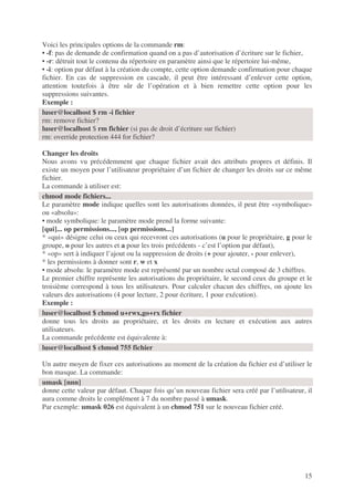 15
Voici les principales options de la commande rm:
• -f: pas de demande de confirmation quand on a pas d’autorisation d’écriture sur le fichier,
• -r: détruit tout le contenu du répertoire en paramètre ainsi que le répertoire lui-même,
• -i: option par défaut à la création du compte, cette option demande confirmation pour chaque
fichier. En cas de suppression en cascade, il peut être intéressant d’enlever cette option,
attention toutefois à être sûr de l’opération et à bien remettre cette option pour les
suppressions suivantes.
Exemple :
Changer les droits
Nous avons vu précédemment que chaque fichier avait des attributs propres et définis. Il
existe un moyen pour l’utilisateur propriétaire d’un fichier de changer les droits sur ce même
fichier.
La commande à utiliser est:
Le paramètre mode indique quelles sont les autorisations données, il peut être «symbolique»
ou «absolu»:
• mode symbolique: le paramètre mode prend la forme suivante:
[qui]... op permissions..., [op permissions...]
* «qui» désigne celui ou ceux qui recevront ces autorisations (u pour le propriétaire, g pour le
groupe, o pour les autres et a pour les trois précédents - c’est l’option par défaut),
* «op» sert à indiquer l’ajout ou la suppression de droits (+ pour ajouter, - pour enlever),
* les permissions à donner sont r, w et x
• mode absolu: le paramètre mode est représenté par un nombre octal composé de 3 chiffres.
Le premier chiffre représente les autorisations du propriétaire, le second ceux du groupe et le
troisième correspond à tous les utilisateurs. Pour calculer chacun des chiffres, on ajoute les
valeurs des autorisations (4 pour lecture, 2 pour écriture, 1 pour exécution).
Exemple :
donne tous les droits au propriétaire, et les droits en lecture et exécution aux autres
utilisateurs.
La commande précédente est équivalente à:
Un autre moyen de fixer ces autorisations au moment de la création du fichier est d’utiliser le
bon masque. La commande:
donne cette valeur par défaut. Chaque fois qu’un nouveau fichier sera créé par l’utilisateur, il
aura comme droits le complément à 7 du nombre passé à umask.
Par exemple: umask 026 est équivalent à un chmod 751 sur le nouveau fichier créé.
luser@localhost $ rm -i fichier
rm: remove fichier?
luser@localhost $ rm fichier (si pas de droit d’écriture sur fichier)
rm: override protection 444 for fichier?
chmod mode fichiers...
luser@localhost $ chmod u+rwx,go+rx fichier
luser@localhost $ chmod 755 fichier
umask [nnn]
 