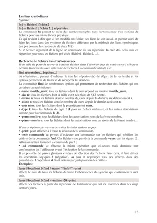 16
Les liens symboliques
Syntaxe :
La commande ln permet de créer des entrées multiples dans l'arborescence d'un système de
fichiers pour un même fichier physique.
Ce qui revient à dire que si l'on modifie un fichier, ses liens le sont aussi. ln permet aussi de
faire des liens dans des systèmes de fichiers différents par la méthode des liens symboliques
(un peu comme les raccourcis de chez MS).
Si le dernier argument de la ligne de commande est un répertoire, ln crée des liens dans ce
répertoire pour tous les fichiers pré-cités (fichier1, fichier2, ...).
Recherche de fichiers dans l’arborescence
Il est utile de pouvoir retrouver certains fichiers dans l’arborescence du système et d’effecteur
certains traitements avec cette liste de fichiers. La commande utilisée est:
où répertoires... permet d’indiquer le (ou les) répertoire(s) de départ de la recherche et les
options permettent de traiter et de récupérer les données.
La commande find de nombreuses options qui permettent de rechercher des fichiers qui ont
certaines caractéristiques:
• -name modèle_nom: tous les fichiers dont le nom répond au modèle modèle_nom,
• -size n: tous les fichiers dont la taille est n (en blocs de 512 octets),
• -mtime n: tous les fichiers dont le nombre de jours depuis la dernière modification est n,
• -atime n: tous les fichiers dont le nombre de jours depuis le dernier accès est n,
• -user nom: tous les fichiers dont le propriétaire est nom,
• -type t: tous les fichiers du type t (f pour un fichier ordinaire, et les autres abréviations
comme pour la commande ls -l),
• -perm nombre: tous les fichiers dont les autorisations sont de la forme nombre,
• -perm - nombre: tous les fichiers dont les autorisations sont au moins de la forme nombre...
D’autres options permettent de traiter les informations reçues:
• -print: pour afficher à l’écran le résultat de la commande,
• -exec commande ;: permet d’exécuter une commande sur les fichiers qui vérifient les
critères de la commande find. Ces fichiers sont passés à la commande –exec par les signes {}.
Attention à bien terminer la commande par  ;
• -ok commande ;: effectue la même opération que ci-dessus mais demande une
confirmation de l’utilisateur avant l’exécution de la commande.
Il est possible de passer plusieurs critères de sélection des fichiers. Pour cela, il faut utiliser
les opérateurs logiques ! (négation), -o (ou) et regrouper tous ces critères dans des
parenthèses. L’opérateur et étant obtenu par juxtaposition des critères.
Exemples :
affiche le nom de tous les fichiers de toute l’arborescence du système qui contiennent le mot
info,
affiche les fichiers à partir du répertoire de l’utilisateur qui ont été modifiés dans les vingt
derniers jours,
ln [-s] fichier1 fichier2
ln [-s] fichier1 [fichier2...] répertoire
find répertoires... [options...]
luser@localhost $ find / -name "*info*" -print
luser@localhost $ find ~ -mtime -20 -print
 